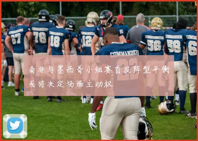 南非与墨西哥小组赛首发阵型平衡或将决定场面主动权