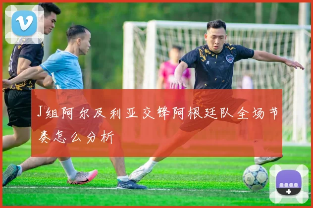 J组阿尔及利亚交锋阿根廷队全场节奏怎么分析