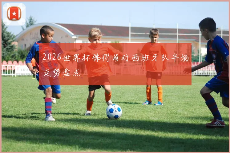 2026世界杯佛得角对西班牙队半场走势盘点
