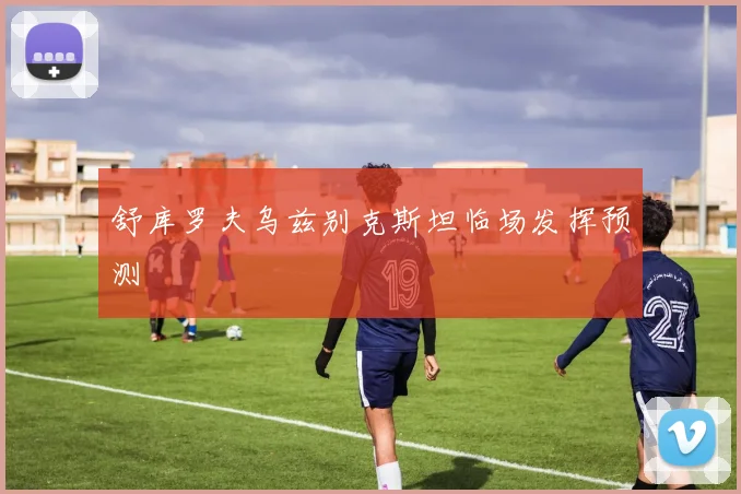 舒库罗夫乌兹别克斯坦临场发挥预测