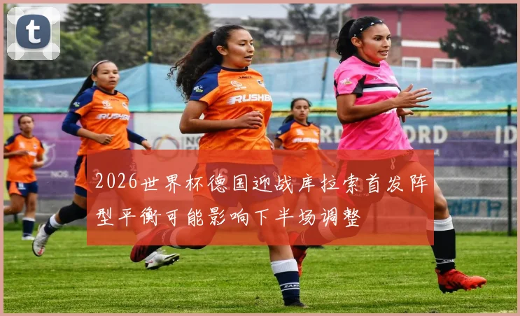 2026世界杯德国迎战库拉索首发阵型平衡可能影响下半场调整
