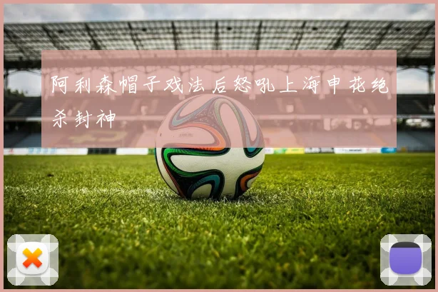 阿利森帽子戏法后怒吼上海申花绝杀封神