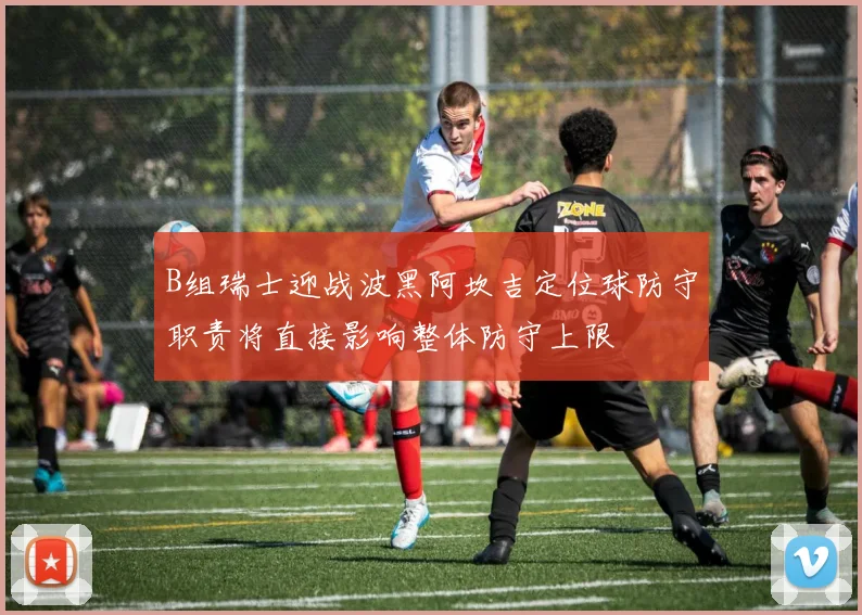B组瑞士迎战波黑阿坎吉定位球防守职责将直接影响整体防守上限