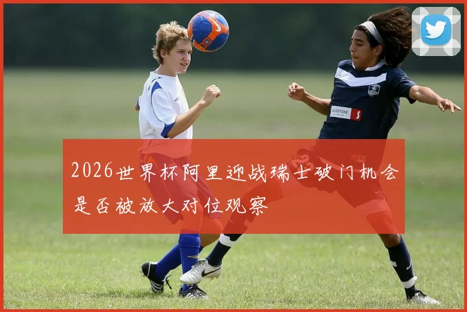 2026世界杯阿里迎战瑞士破门机会是否被放大对位观察