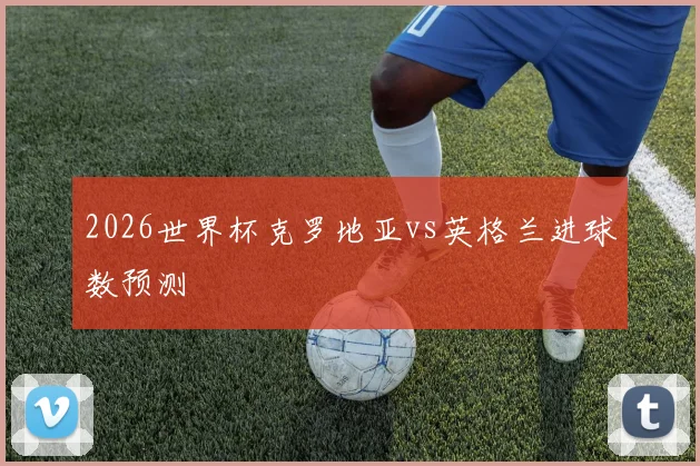 2026世界杯克罗地亚vs英格兰进球数预测