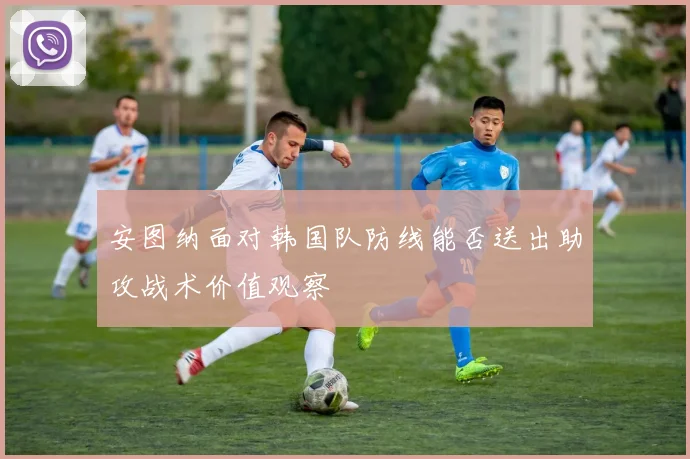 安图纳面对韩国队防线能否送出助攻战术价值观察