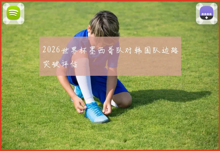 2026世界杯墨西哥队对韩国队边路突破评估