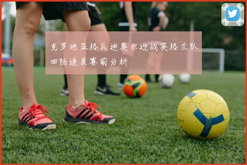 克罗地亚格瓦迪奥尔迎战英格兰队回防速度赛前分析