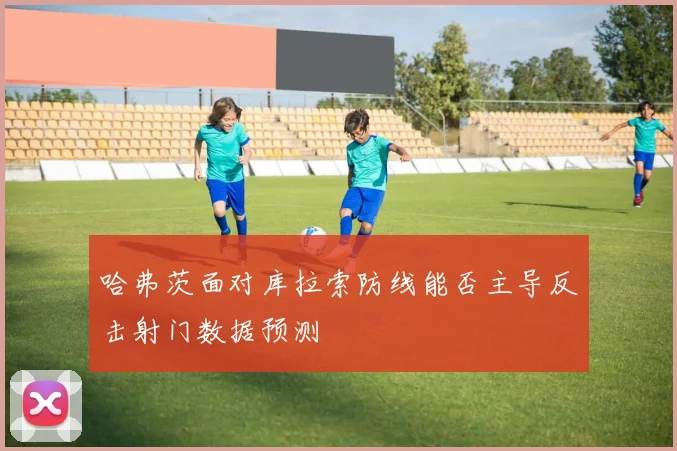 哈弗茨面对库拉索防线能否主导反击射门数据预测